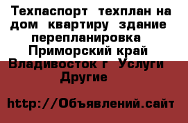  Техпаспорт, техплан на дом, квартиру, здание, перепланировка - Приморский край, Владивосток г. Услуги » Другие   